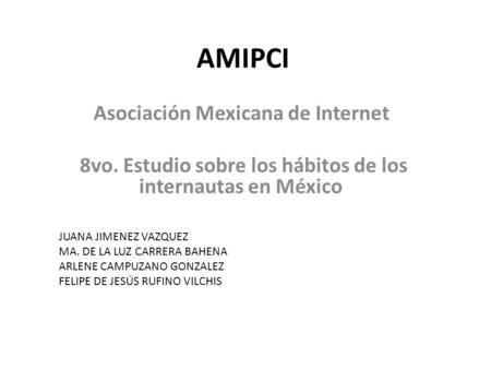 AMIPCI Asociación Mexicana de Internet 8vo. Estudio sobre los hábitos de los internautas en México JUANA JIMENEZ VAZQUEZ MA. DE LA LUZ CARRERA BAHENA ARLENE.