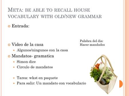 M ETA : BE ABLE TO RECALL HOUSE VOCABULARY WITH OLD / NEW GRAMMAR Entrada: Video de la casa Algunos/ningunos con la casa Mandatos- gramatica Simon dice.