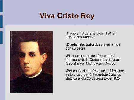 Viva Cristo Rey Nacio el 13 de Enero en 1891 en Zacatecas, Mexico Desde niño, trabajaba en las minas con su padre El 11 de agosto de 1911 entró al seminario.