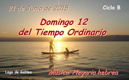 21 de Junio de 2015 Domingo 12 del Tiempo Ordinario Ciclo B Música: Plegaria hebrea Lago de Galilea.
