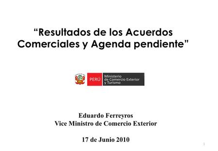 Eduardo Ferreyros Vice Ministro de Comercio Exterior 17 de Junio 2010 1 “Resultados de los Acuerdos Comerciales y Agenda pendiente”