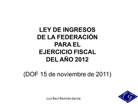 Luis Raúl Ramírez García LEY DE INGRESOS DE LA FEDERACIÓN PARA EL EJERCICIO FISCAL DEL AÑO 2012 (DOF 15 de noviembre de 2011)