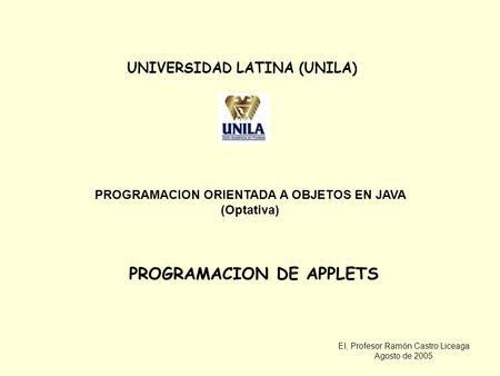 EI, Profesor Ramón Castro Liceaga Agosto de 2005 UNIVERSIDAD LATINA (UNILA) PROGRAMACION ORIENTADA A OBJETOS EN JAVA (Optativa) PROGRAMACION DE APPLETS.