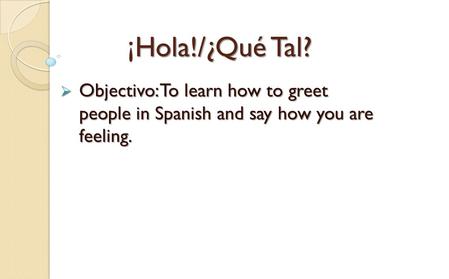 ¡ Hola!/¿Qué Tal? ¡Hola!/¿Qué Tal?  Objectivo: To learn how to greet people in Spanish and say how you are feeling.