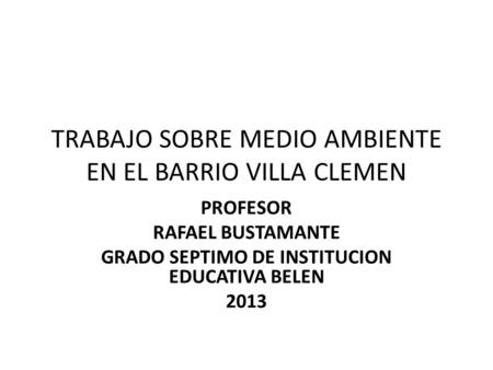 TRABAJO SOBRE MEDIO AMBIENTE EN EL BARRIO VILLA CLEMEN PROFESOR RAFAEL BUSTAMANTE GRADO SEPTIMO DE INSTITUCION EDUCATIVA BELEN 2013.