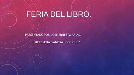FERIA DEL LIBRO. PRESENTADO POR: JOSÉ ERNESTO ARIAS. PROFESORA: SANDRA RODRÍGUEZ.