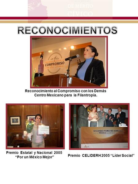 Reconocimiento al Compromiso con los Demás Centro Mexicano para la Filantropía. Premio Estatal y Nacional 2005 “Por un México Mejor” Premio CELIDERH 2005.