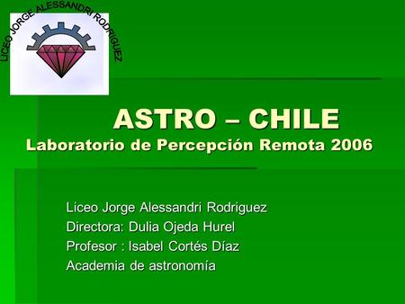 ASTRO – CHILE Laboratorio de Percepción Remota 2006 ASTRO – CHILE Laboratorio de Percepción Remota 2006 Liceo Jorge Alessandri Rodriguez Directora: Dulia.