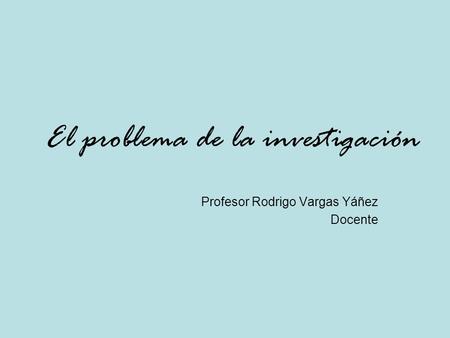 El problema de la investigación Profesor Rodrigo Vargas Yáñez Docente.