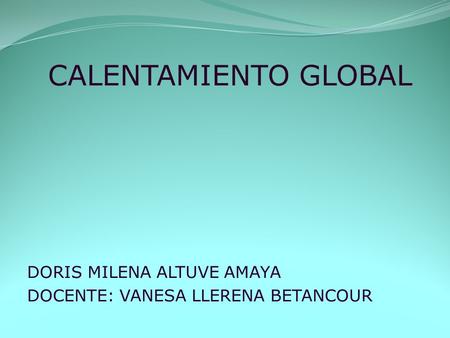 CALENTAMIENTO GLOBAL DORIS MILENA ALTUVE AMAYA DOCENTE: VANESA LLERENA BETANCOUR.