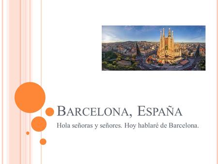 B ARCELONA, E SPAÑA Hola señoras y señores. Hoy hablaré de Barcelona.