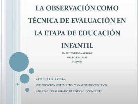 LA OBSERVACIÓN COMO TÉCNICA DE EVALUACIÓN EN LA ETAPA DE EDUCACIÓN INFANTIL ISABEL TORROBA ARROYO GRUPO EVALINST MADRID ARIANNA LIRIA VIERA OBSERVACIÓN.
