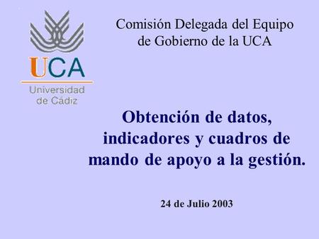 Obtención de datos, indicadores y cuadros de mando de apoyo a la gestión. 24 de Julio 2003 Comisión Delegada del Equipo de Gobierno de la UCA.