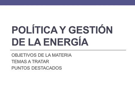 POLÍTICA Y GESTIÓN DE LA ENERGÍA OBJETIVOS DE LA MATERIA TEMAS A TRATAR PUNTOS DESTACADOS.