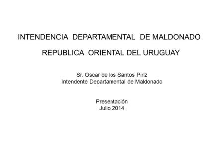 INTENDENCIA DEPARTAMENTAL DE MALDONADO REPUBLICA ORIENTAL DEL URUGUAY Sr. Oscar de los Santos Piriz Intendente Departamental de Maldonado Presentación.