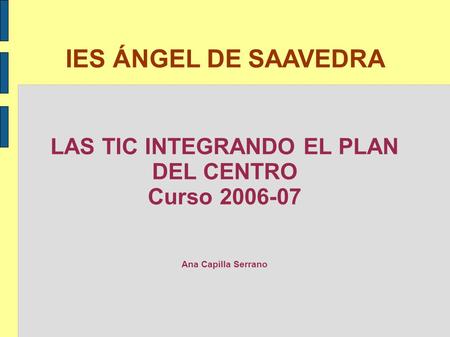 IES ÁNGEL DE SAAVEDRA LAS TIC INTEGRANDO EL PLAN DEL CENTRO Curso 2006-07 Ana Capilla Serrano.
