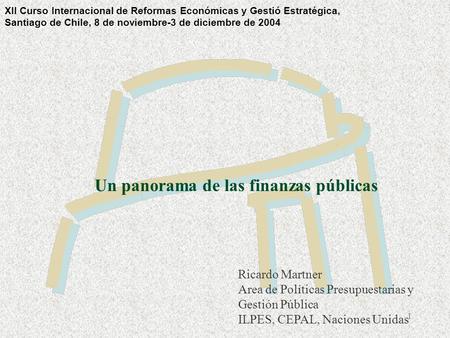 1 Un panorama de las finanzas públicas Ricardo Martner Area de Políticas Presupuestarias y Gestión Pública ILPES, CEPAL, Naciones Unidas XII Curso Internacional.