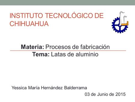 INSTITUTO TECNOLÓGICO DE CHIHUAHUA Yessica María Hernández Balderrama 03 de Junio de 2015 Materia: Procesos de fabricación Tema: Latas de aluminio.
