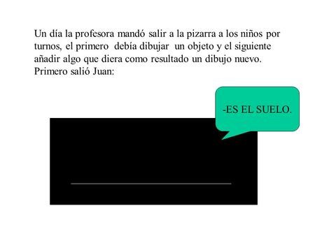 Un día la profesora mandó salir a la pizarra a los niños por turnos, el primero debía dibujar un objeto y el siguiente añadir algo que diera como resultado.