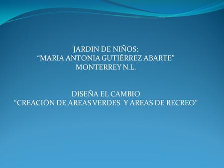 JARDIN DE NIÑOS: “MARIA ANTONIA GUTIÉRREZ ABARTE” MONTERREY N.L. DISEÑA EL CAMBIO “CREACIÓN DE AREAS VERDES Y AREAS DE RECREO”