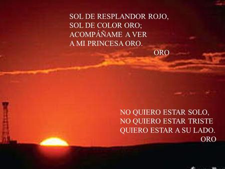 SOL DE RESPLANDOR ROJO, SOL DE COLOR ORO; ACOMPÁÑAME A VER A MI PRINCESA ORO. ORO NO QUIERO ESTAR SOLO, NO QUIERO ESTAR TRISTE QUIERO ESTAR A SU LADO.