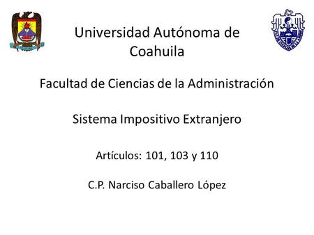 Universidad Autónoma de Coahuila Facultad de Ciencias de la Administración Sistema Impositivo Extranjero Artículos: 101, 103 y 110 C.P. Narciso Caballero.