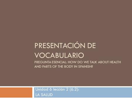 PRESENTACIÓN DE VOCABULARIO PREGUNTA ESENCIAL: HOW DO WE TALK ABOUT HEALTH AND PARTS OF THE BODY IN SPANISH? Unidad 6 lección 2 (6.2): LA SALUD.