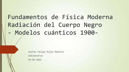 Fundamentos de Física Moderna Radiación del Cuerpo Negro - Modelos cuánticos 1900- Andrés Felipe Rojas Ramírez G1E24Andres 02-06-2015.