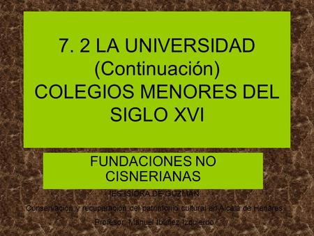 7. 2 LA UNIVERSIDAD (Continuación) COLEGIOS MENORES DEL SIGLO XVI FUNDACIONES NO CISNERIANAS IES ISIDRA DE GUZMAN Conservación y recuperación del patrimonio.