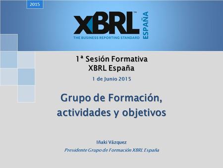 1ª Sesión Formativa XBRL España Grupo de Formación, actividades y objetivos 2015 1 de Junio 2015 Iñaki Vázquez Presidente Grupo de Formación XBRL España.