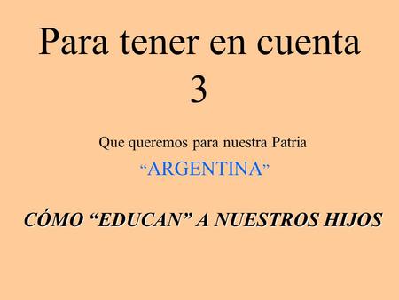 Para tener en cuenta 3 Que queremos para nuestra Patria “ ARGENTINA ” CÓMO “EDUCAN” A NUESTROS HIJOS.