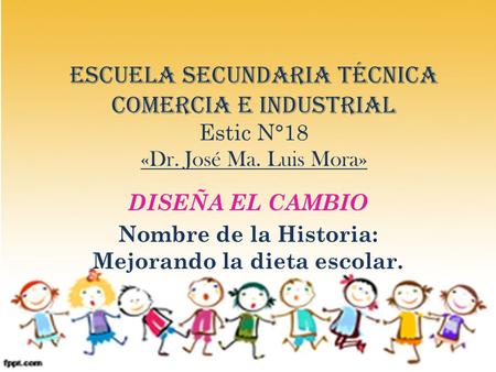 Escuela Secundaria Técnica comercia e industrial Estic N°18 «Dr. José Ma. Luis Mora» DISEÑA EL CAMBIO Nombre de la Historia: Mejorando la dieta escolar.