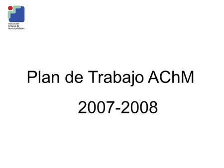 Plan de Trabajo AChM 2007-2008. Marco General El Plan de Trabajo se enmarca en el Programa vigente 2005 – 2008, que se propone avanzar en un Reforma Municipal.
