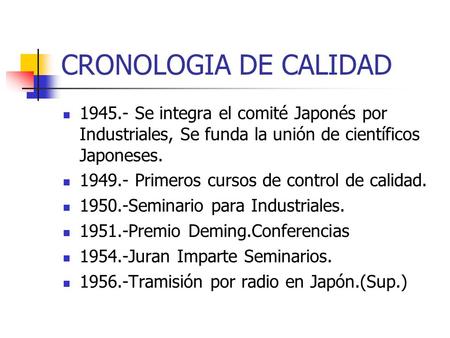 CRONOLOGIA DE CALIDAD 1945.- Se integra el comité Japonés por Industriales, Se funda la unión de científicos Japoneses. 1949.- Primeros cursos de control.