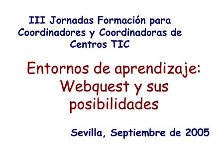 Entornos de aprendizaje: Webquest y sus posibilidades III Jornadas Formación para Coordinadores y Coordinadoras de Centros TIC Sevilla, Septiembre de 2005.