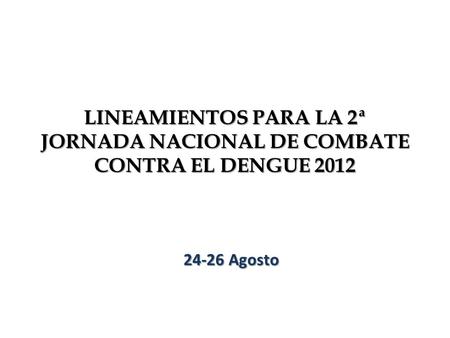 LINEAMIENTOS PARA LA 2ª JORNADA NACIONAL DE COMBATE CONTRA EL DENGUE 2012 24-26 Agosto.
