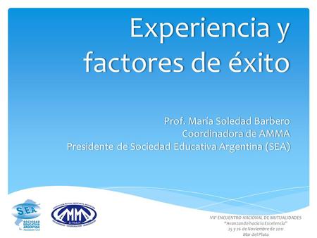 Experiencia y factores de éxito Prof. María Soledad Barbero Coordinadora de AMMA Presidente de Sociedad Educativa Argentina (SEA) VIIº ENCUENTRO NACIONAL.