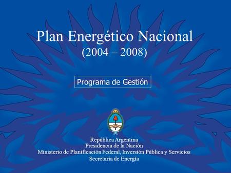 Plan Energético Nacional (2004 – 2008) República Argentina Presidencia de la Nación Ministerio de Planificación Federal, Inversión Pública y Servicios.