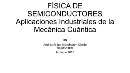 FÍSICA DE SEMICONDUCTORES Aplicaciones Industriales de la Mecánica Cuántica UN Andrés Felipe Mondragón Clavijo fsc20Andres Junio de 2015.