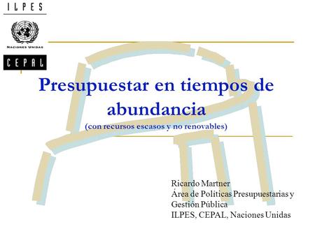Presupuestar en tiempos de abundancia (con recursos escasos y no renovables) Ricardo Martner Área de Políticas Presupuestarias y Gestión Pública ILPES,