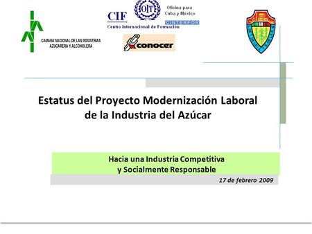 17 de febrero 2009 Hacia una Industria Competitiva y Socialmente Responsable Estatus del Proyecto Modernización Laboral de la Industria del Azúcar.