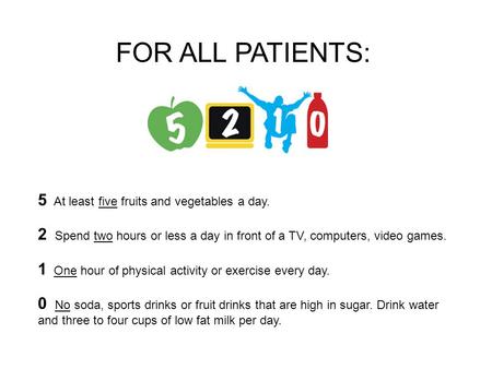 5 At least five fruits and vegetables a day. 2 Spend two hours or less a day in front of a TV, computers, video games. 1 One hour of physical activity.