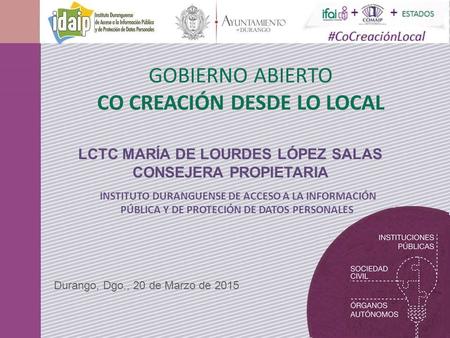 GOBIERNO ABIERTO CO CREACIÓN DESDE LO LOCAL Durango, Dgo., 20 de Marzo de 2015 LCTC MARÍA DE LOURDES LÓPEZ SALAS CONSEJERA PROPIETARIA INSTITUTO DURANGUENSE.