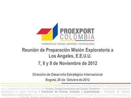 Reunión de Preparación Misión Exploratoria a Los Angeles, E.E.U.U. 7, 8 y 9 de Noviembre de 2012 Dirección de Desarrollo Estratégico Internacional Bogotá,