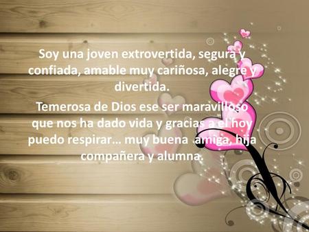 Soy una joven extrovertida, segura y confiada, amable muy cariñosa, alegre y divertida. Temerosa de Dios ese ser maravilloso que nos ha dado vida y gracias.