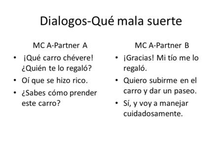 Dialogos-Qué mala suerte MC A-Partner A ¡Qué carro chévere! ¿Quién te lo regaló? Oí que se hizo rico. ¿Sabes cómo prender este carro? MC A-Partner B ¡Gracias!
