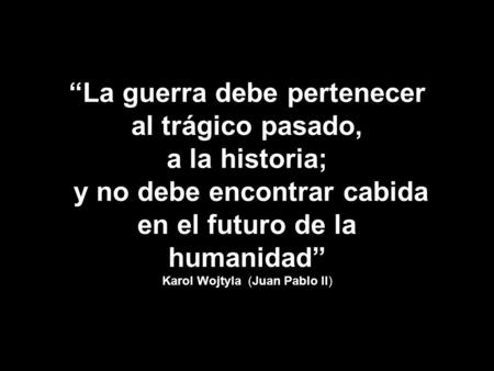“La guerra debe pertenecer al trágico pasado, a la historia; y no debe encontrar cabida en el futuro de la humanidad” Karol Wojtyla (Juan Pablo II)
