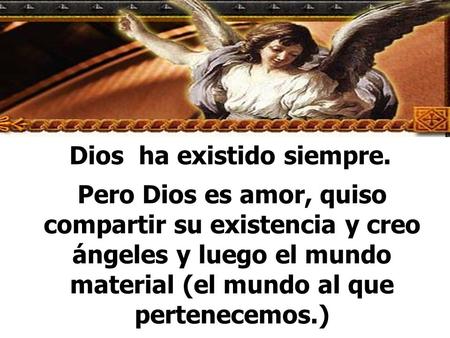 Dios ha existido siempre. Pero Dios es amor, quiso compartir su existencia y creo ángeles y luego el mundo material (el mundo al que pertenecemos.)