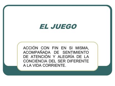 EL JUEGO ACCIÓN CON FIN EN SI MISMA, ACOMPAÑADA DE SENTIMIENTO DE ATENCIÓN Y ALEGRÍA DE LA CONCIENCIA DEL SER DIFERENTE A LA VIDA CORRIENTE.