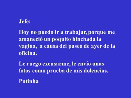Jefe: Hoy no puedo ir a trabajar, porque me amaneció un poquito hinchada la vagina, a causa del paseo de ayer de la oficina. Le ruego excusarme, le envío.